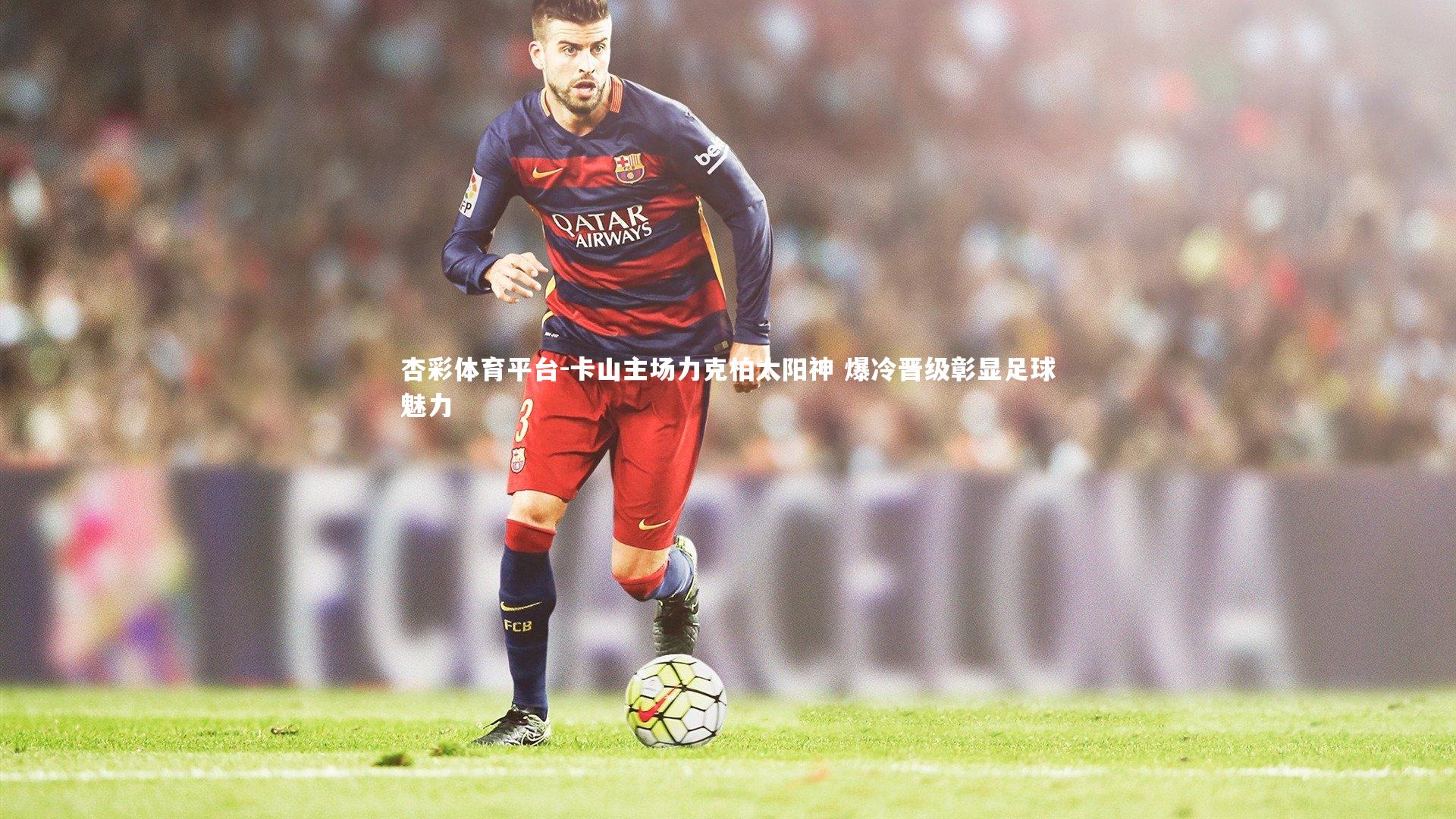 杏彩体育平台-卡山主场力克柏太阳神 爆冷晋级彰显足球魅力